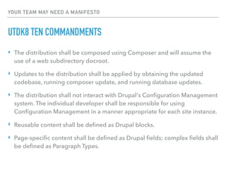 YOUR TEAM MAY NEED A MANIFESTO
UTDK8 TEN COMMANDMENTS
‣ The distribution shall be composed using Composer and will assume the
use of a web subdirectory docroot.
‣ Updates to the distribution shall be applied by obtaining the updated
codebase, running composer update, and running database updates.
‣ The distribution shall not interact with Drupal's Conﬁguration Management
system. The individual developer shall be responsible for using
Conﬁguration Management in a manner appropriate for each site instance.
‣ Reusable content shall be deﬁned as Drupal blocks.
‣ Page-speciﬁc content shall be deﬁned as Drupal ﬁelds; complex ﬁelds shall
be deﬁned as Paragraph Types.
 