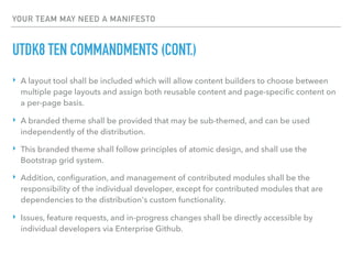 YOUR TEAM MAY NEED A MANIFESTO
UTDK8 TEN COMMANDMENTS (CONT.)
‣ A layout tool shall be included which will allow content builders to choose between
multiple page layouts and assign both reusable content and page-speciﬁc content on
a per-page basis.
‣ A branded theme shall be provided that may be sub-themed, and can be used
independently of the distribution.
‣ This branded theme shall follow principles of atomic design, and shall use the
Bootstrap grid system.
‣ Addition, conﬁguration, and management of contributed modules shall be the
responsibility of the individual developer, except for contributed modules that are
dependencies to the distribution's custom functionality.
‣ Issues, feature requests, and in-progress changes shall be directly accessible by
individual developers via Enterprise Github.
 