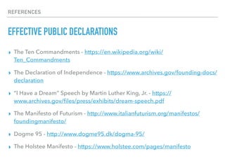 REFERENCES
EFFECTIVE PUBLIC DECLARATIONS
▸ The Ten Commandments - https://en.wikipedia.org/wiki/
Ten_Commandments
▸ The Declaration of Independence - https://www.archives.gov/founding-docs/
declaration
▸ “I Have a Dream” Speech by Martin Luther King, Jr. - https://
www.archives.gov/ﬁles/press/exhibits/dream-speech.pdf
▸ The Manifesto of Futurism - http://www.italianfuturism.org/manifestos/
foundingmanifesto/
▸ Dogme 95 - http://www.dogme95.dk/dogma-95/
▸ The Holstee Manifesto - https://www.holstee.com/pages/manifesto
 