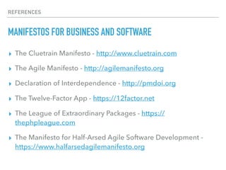 REFERENCES
MANIFESTOS FOR BUSINESS AND SOFTWARE
▸ The Cluetrain Manifesto - http://www.cluetrain.com
▸ The Agile Manifesto - http://agilemanifesto.org
▸ Declaration of Interdependence - http://pmdoi.org
▸ The Twelve-Factor App - https://12factor.net
▸ The League of Extraordinary Packages - https://
thephpleague.com
▸ The Manifesto for Half-Arsed Agile Software Development -
https://www.halfarsedagilemanifesto.org
 