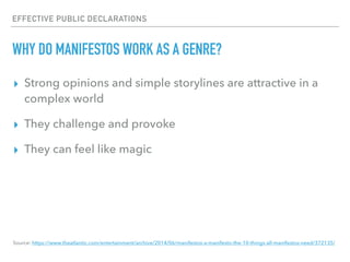 EFFECTIVE PUBLIC DECLARATIONS
WHY DO MANIFESTOS WORK AS A GENRE?
▸ Strong opinions and simple storylines are attractive in a
complex world
▸ They challenge and provoke
▸ They can feel like magic
Source: https://www.theatlantic.com/entertainment/archive/2014/06/manifestos-a-manifesto-the-10-things-all-manifestos-need/372135/
 