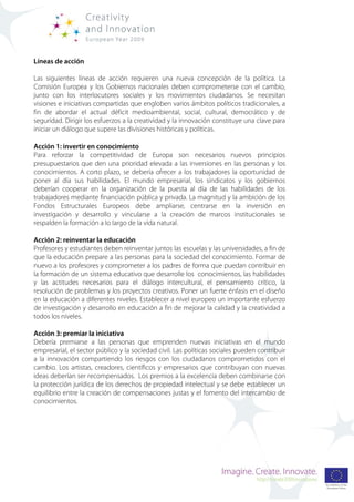 Líneas de acción

Las siguientes líneas de acción requieren una nueva concepción de la política. La
Comisión Europea y los Gobiernos nacionales deben comprometerse con el cambio,
junto con los interlocutores sociales y los movimientos ciudadanos. Se necesitan
visiones e iniciativas compartidas que engloben varios ámbitos políticos tradicionales, a
fin de abordar el actual déficit medioambiental, social, cultural, democrático y de
seguridad. Dirigir los esfuerzos a la creatividad y la innovación constituye una clave para
iniciar un diálogo que supere las divisiones históricas y políticas.

Acción 1: invertir en conocimiento
Para reforzar la competitividad de Europa son necesarios nuevos principios
presupuestarios que den una prioridad elevada a las inversiones en las personas y los
conocimientos. A corto plazo, se debería ofrecer a los trabajadores la oportunidad de
poner al día sus habilidades. El mundo empresarial, los sindicatos y los gobiernos
deberían cooperar en la organización de la puesta al día de las habilidades de los
trabajadores mediante financiación pública y privada. La magnitud y la ambición de los
Fondos Estructurales Europeos debe ampliarse, centrarse en la inversión en
investigación y desarrollo y vincularse a la creación de marcos institucionales se
respalden la formación a lo largo de la vida natural.

Acción 2: reinventar la educación
Profesores y estudiantes deben reinventar juntos las escuelas y las universidades, a fin de
que la educación prepare a las personas para la sociedad del conocimiento. Formar de
nuevo a los profesores y comprometer a los padres de forma que puedan contribuir en
la formación de un sistema educativo que desarrolle los conocimientos, las habilidades
y las actitudes necesarios para el diálogo intercultural, el pensamiento crítico, la
resolución de problemas y los proyectos creativos. Poner un fuerte énfasis en el diseño
en la educación a diferentes niveles. Establecer a nivel europeo un importante esfuerzo
de investigación y desarrollo en educación a fin de mejorar la calidad y la creatividad a
todos los niveles.

Acción 3: premiar la iniciativa
Debería premiarse a las personas que emprenden nuevas iniciativas en el mundo
empresarial, el sector público y la sociedad civil. Las políticas sociales pueden contribuir
a la innovación compartiendo los riesgos con los ciudadanos comprometidos con el
cambio. Los artistas, creadores, científicos y empresarios que contribuyan con nuevas
ideas deberían ser recompensados. Los premios a la excelencia deben combinarse con
la protección jurídica de los derechos de propiedad intelectual y se debe establecer un
equilibrio entre la creación de compensaciones justas y el fomento del intercambio de
conocimientos.
 