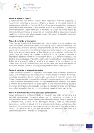 Acción 4: apoyar la cultura
El fortalecimiento del ámbito cultural debe respaldarse mediante programas y
mecanismos nacionales y europeos dirigidos a apoyar la diversidad cultural, la
independencia y el diálogo intercultural. Deben fomentarse las industrias creativas por
medio del establecimiento de nuevos vínculos entre el arte, la filosofía, la ciencia y el
mundo empresarial. Deben estimularse el desarrollo y el uso de los nuevos medios de
comunicación aumentando la calidad de sus contenidos. Deben desarrollarse nuevos
modelos económicos para la financiación de unos informativos digitales libres, diversos,
independientes y de alta calidad.

Acción 5: fomentar la innovación
Es preciso que la política de innovación sean más ambiciosa y tenga una base más
sólida. Una mayor inversión en ciencia, tecnología y diseño debería combinarse con
esfuerzos para aumentar la demanda de conocimientos. Se debe animar a las empresas
a combinar el conocimiento científico con los conocimientos basados en la experiencia.
Se las debe alentar a incrementar la diversidad entre los empleados en términos de
género, nivel educativo y nacionalidad. En la formación de ingenieros, directivos y
diseñadores deberían combinarse la educación teórica y la experiencia práctica. Un
objetivo de las políticas de innovación, así como del mercado laboral y las políticas en el
ámbito de la educación, debe ser implicar a los usuarios y los empleados en los
procesos de cambio. El desarrollo y la puesta en marcha de unas amplios estrategias de
innovación debe ser una de las preocupaciones prioritarias de los líderes políticos.

Acción 6: fomentar el pensamiento global
Europa debería encontrarse a la vanguardia mundial por lo que se refiere a la ciencia, la
cultura y la competitividad. La colaboración a nivel europeo en materia de ciencias,
tecnología, educación, diseño y cultura debe extenderse al resto del mundo. Una
Europa competitiva debe desarrollar la colaboración económica tanto con las potentes
nuevas economías emergentes como con los países pobres más necesitados de apoyo.
El fomento de la innovación en los países pobres es una obligación moral y reduce la
presión de la inmigración. Europa debe contribuir al establecimiento de una normativa
justa en lo relativo a la protección y el intercambio de conocimientos a nivel global.

Acción 7: incluir consideraciones ecológicas en la economía
Europa debe apoyarse en la creatividad y la innovación para poder transformarse una
sociedad post-carbono. Elementos claves son la innovación ecológica y el
establecimiento de una «nueva trayectoria tecnoeconómica» que desde la «gestión de
la contaminación», a través de las «tecnologías limpias», hasta las «innovaciones
sistemáticas», transforme radicalmente la producción, la distribución y el consumo. Las
inversiones deben combinarse con nuevas instituciones, una nueva normativa y nuevos
hábitos. La creatividad es la principal herramienta para encontrar soluciones que
combinen el desarrollo sostenible y la prosperidad.
 