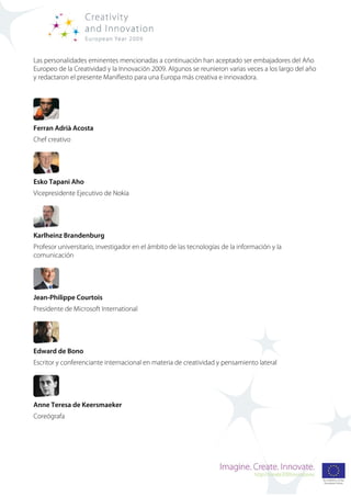 Las personalidades eminentes mencionadas a continuación han aceptado ser embajadores del Año
Europeo de la Creatividad y la Innovación 2009. Algunos se reunieron varias veces a los largo del año
y redactaron el presente Manifiesto para una Europa más creativa e innovadora.




Ferran Adrià Acosta
Chef creativo




Esko Tapani Aho
Vicepresidente Ejecutivo de Nokia




Karlheinz Brandenburg
Profesor universitario, investigador en el ámbito de las tecnologías de la información y la
comunicación




Jean-Philippe Courtois
Presidente de Microsoft International




Edward de Bono
Escritor y conferenciante internacional en materia de creatividad y pensamiento lateral




Anne Teresa de Keersmaeker
Coreógrafa
 