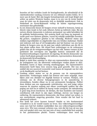 kwesties uit het verleden (zoals de koningskwestie, de schoolstrijd of de
     rakettenkwestie) vandaag eveneens tot een stilstand zouden leiden. Er is
     meer aan de hand. Met zijn langste formatieperiode ooit loopt België niet
     achter op andere Westerse landen, maar is ze een van de eerste landen
     waar de crisis van de democratie zich zo duidelijk manifesteert. Ook in
     Nederland en Groot-Brittannië verliep de laatste regeringsvorming
     moeizamer dan gebruikelijk.
2.   In een democratie kiezen de burgers ervoor zichzelf te besturen, hetzij op
     directe wijze (zoals in het oude Athene), hetzij op indirecte wijze. Bij een
     zuivere directe democratie is iedereen permanent van nabij betrokken bij
     de politieke besluitvorming. Het systeem biedt veel kans op inspraak en
     werkt goed voor kleinere gehelen, vooral bij redelijk makkelijke kwesties.
     Bij grotere, complexere gehelen is het onhandig. Moderne staten zijn
     stukken ingewikkelder en uitgebreider dan een Griekse stadsstaat. Omdat
     niet iedereen zich kan of wil bezighouden met het bestuur van een land,
     duiden de burgers eens om de paar jaar enkele individuen aan die dit in
     hun plaats zullen doen. Dit ritueel heet verkiezingen en de verkozenen
     gelden dan als de vertegenwoordigers van het volk. Samen vormen zij het
     parlement dat vervolgens een dagelijks bestuur samenstelt dat de
     krachtenverhoudingen respecteert: de regering. De directe democratie van
     weleer heeft plaats gemaakt voor de indirecte, representatieve democratie:
     de democratie bij afvaardiging.
3.   België is sinds haar ontstaan in 1830 een representatieve democratie (op
     de oorlogsjaren na). De allereerste verkiezingen vonden plaats in 1831.
     Sindsdien waren er bijna zeventig stembusgangen. Die representatieve
     democratie heeft bijna twee eeuwen lang goed gewerkt. Het was een
     middel dat een succesvol evenwicht vond tussen de inspraak van het volk
     en de daadkracht van het bestuur.
4.   Vandaag echter stoten we op de grenzen van de representatieve
     democratie. Verkiezingen maken het bestuur niet meer mogelijk, maar
     lijken juist een obstakel tot degelijk bestuur te vormen. Partijen, ooit
     ontstaan om de diverse belangengroepen in de samenleving te
     stroomlijnen, houden elkaar nu in een permanente houdgreep. Politici
     doen denken aan een zogenaamde rattenkoning, een nest jonge ratten
     waarvan de staarten zodanig met elkaar verstrengeld raakten dat elke
     poging om zich los te rukken de knoop verder aanspant. De rattenkoning
     is geen lang leven beschoren: de diertjes, die hun handelen niet kunnen
     coördineren (elk sleurt in zijn eigen richting), sterven van honger en
     ontbering. De representatieve democratie, dat frisse stelsel van weleer, is
     een zuurstofarme omgeving geworden. Geen wonder dat het land in
     ademnood verkeert.
5.   Hoe heeft het zover kunnen komen? Omdat er iets fundamenteel
     veranderd is in de wereld waarin we leven. Een volksvertegenwoordiger
     anno 1911 had het stukken makkelijker dan een volksvertegenwoordiger
     anno 2011. Wie toen eenmaal verkozen was, wist dat hij (van zij was nog
     niet veel sprake) zich voor vier jaar min of meer comfortabel kon nestelen
     in het parlementaire pluche. Tussen verkiezingen door werd hij
 