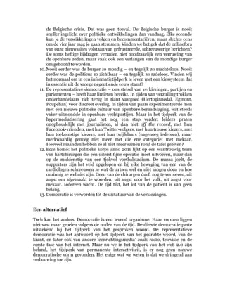 de Belgische crisis. Dat was geen toeval. De Belgische burger is nooit
       sneller ingelicht over politieke ontwikkelingen dan vandaag. Elke seconde
       kun je de verwikkelingen volgen en becommentariëren, maar slechts eens
       om de vier jaar mag je gaan stemmen. Vinden we het gek dat de onlinefora
       van onze nieuwssites volstaan van gefrustreerde, schreeuwerige berichten?
       De soms heftige bijdragen verraden niet noodzakelijk een verruwing van
       de openbare zeden, maar vaak ook een verlangen van de mondige burger
       om gehoord te worden.
   10. Nooit eerder was de burger zo mondig – en tegelijk zo machteloos. Nooit
       eerder was de politicus zo zichtbaar – en tegelijk zo radeloos. Vinden wij
       het normaal om in een informatietijdperk te leven met een kiessysteem dat
       in essentie uit de vroege negentiende eeuw stamt?
   11. De representatieve democratie – ons stelsel van verkiezingen, partijen en
       parlementen – heeft haar limieten bereikt. In tijden van verzuiling trokken
       onderhandelaars zich terug in riant vastgoed (Hertoginnedal, Egmont,
       Poupehan) voor discreet overleg. In tijden van paars experimenteerde men
       met een nieuwe politieke cultuur van openbare beraadslaging, wat steeds
       vaker uitmondde in openbare vechtpartijen. Maar in het tijdperk van de
       hypermediatisering gaat het nog een stap verder: leiders praten
       onophoudelijk met journalisten, al dan niet off the record, met hun
       Facebook-vrienden, met hun Twitter-volgers, met hun trouwe kiezers, met
       hun toekomstige kiezers, met hun twijfelaars (nagenoeg iedereen), maar
       merkwaardig genoeg niet meer met die ene categorie: met mekaar.
       Hoeveel maanden hebben ze al niet meer samen rond de tafel gezeten?
   12. Ecce homo: het politieke korps anno 2011 lijkt op een wantrouwig team
       van hartchirurgen die een uiterst fijne operatie moet uitvoeren, maar dan
       op de middenstip van een tjokvol voetbalstadium. De massa joelt, de
       supporters zijn het veld opgelopen en bij elke beweging van een van de
       cardiologen schreeuwen ze wat de artsen wel en niet mogen doen en hoe
       onzinnig ze wel niet zijn. Geen van de chirurgen durft nog te verroeren, uit
       angst om afgemaakt te woorden, uit angst voor het volk, uit angst voor
       mekaar. Iedereen wacht. De tijd tikt, het lot van de patiënt is van geen
       belang.
   13. Democratie is verworden tot de dictatuur van de verkiezingen.


Een alternatief

Toch kan het anders. Democratie is een levend organisme. Haar vormen liggen
niet vast maar groeien volgens de noden van de tijd. De directe democratie paste
uitstekend bij het tijdperk van het gesproken woord. De representatieve
democratie was het antwoord op het tijdperk van het gedrukte woord, van de
krant, en later ook van andere ‘eenrichtingsmedia’ zoals radio, televisie en de
eerste fase van het internet. Maar nu we in het tijdperk van het web 2.0 zijn
beland, het tijdperk van permanente interactiviteit, is er nog geen nieuwe
democratische vorm gevonden. Het enige wat we weten is dat we dringend aan
verbouwing toe zijn.
 