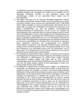 verschillende bijeenkomsten konden ze expertise inwinnen, vragen stellen,
   modellen uitspitten om vervolgens hun voorkeur uit te spreken voor een
   alternatief kiesstelsel. Doordat ze niet gebonden waren door
   partijbelangen, konden ze een rationelere keuze maken dan de
   beroepspolitici.
6. Ook elders ging men aan de slag met allerhande burgerfora, citizens’
   assemblies en panels des citoyens, telkens met de bedoeling om een debat
   op gang te brengen tussen mensen met uiteenlopende visies. Vaak leidde
   dat tot rijkere inzichten en serenere besluitvorming. Denemarken kent al
   sinds 1986 een Raad voor Technologie die burgers laat meepraten over
   allerlei ontwikkelingen op vlak van genetica, hersenonderzoek,
   klimaatverandering en biodiversiteit. In de VS liet een initiatief als
   AmericaSpeaks sinds 1995 meer dan 160 duizend mensen aan het woord.
   Toen het stadsbestuur van New York nadacht over de herbestemming van
   Ground Zero bracht het duizend New Yorkers bijeen om daarover mee te
   praten. Frankrijk beschikt sinds 2002 over de Commission Nationale du
   Débat Public, het belangrijkste inspraakorgaan over infrastructuurwerken
   en duurzame ontwikkeling. De Europese Unie stimuleerde de afgelopen
   jaren regelmatig momenten van burgerinspraak om complexe
   onderwerpen te verkennen, zoals Meeting of Minds (2006), Tomorrow’s
   Europe (2007), EuroPolis (2009). In het Verenigd Koninkrijk was er vorig
   jaar Power2010, een deliberatief proces over het functioneren van de
   democratie. En in IJsland werd in 2011 zelfs het schrijven van een nieuwe
   grondwet aan een groep burgers toevertrouwd.
7. De Amerikaanse onderzoekers James Fishkin en Robert Luskin toonden
   overtuigend aan dat burgers die de kans kregen om met elkaar te praten en
   zich voldoende te documenteren op relatief korte termijn rationele
   compromissen konden vinden. Dat lukte zelfs in diep verdeelde
   samenlevingen zoals Noord-Ierland! Katholieken en protestanten die meer
   over dan met elkaar spraken, bleken in staat oplossingen te vinden voor
   heel gevoelige thema’s zoals onderwijs.
8. De Belgische overheid kent vooralsnog geen traditie van deliberatieve
   democratie. De afgelopen halve eeuw waren politici te druk bezig met
   staatshervorming om aandacht te hebben voor democratiehervorming.
   Deliberatieve democratie biedt nochtans een interessante werkwijze om de
   beperkingen van de representatieve democratie te ontstijgen. Ze schuift de
   werking van parlementen en partijen niet terzijde, maar wil er een
   aanvulling op zijn. Door de grote betrokkenheid van gewone burgers
   herinnert het aan de directe democratie, maar door het streven naar een
   diverse steekproef respecteert ze ook de geest van de representatieve
   democratie. De formule verschilt fundamenteel van een referendum of
   volksraadpleging: daar vraag je immers aan iedereen om te stemmen over
   een onderwerp waar slechts weinigen iets van af weten. Bij een
   deliberatieve democratie vraag je aan weinigen om te beraadslagen over
   iets waar ze grondig over geïnformeerd worden. Het resultaat is doorgaans
   zinniger en rijper.
 