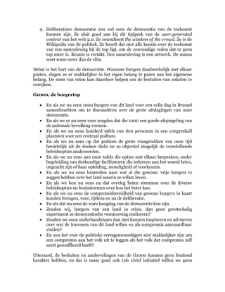 9. Deliberatieve democratie zou wel eens de democratie van de toekomst
      kunnen zijn. Ze sluit goed aan bij dit tijdperk van de user-generated
      content van het web 2.0. Ze consulteert the wisdom of the crowd. Ze is de
      Wikipedia van de politiek. Ze beseft dat niet alle kennis over de toekomst
      van een samenleving bij de top ligt, om de eenvoudige reden dat er geen
      top meer is. Kennis is vertakt. Een samenleving is een netwerk. De massa
      weet soms meer dan de elite.

Debat is het hart van de democratie. Wanneer burgers daadwerkelijk met elkaar
praten, slagen ze er makkelijker in het eigen belang te paren aan het algemene
belang. De stem van velen kan daardoor helpen om de besluiten van enkelen te
verrijken.

G1000, de burgertop

   •   En als we nu eens 1000 burgers van dit land voor een volle dag in Brussel
       samenbrachten om te discussiëren over de grote uitdagingen van onze
       democratie.
   •   En als we er nu eens voor zorgden dat die 1000 een goede afspiegeling van
       de nationale bevolking vormen.
   •   En als we nu eens honderd tafels van tien personen in een congreshall
       plaatsten voor een centraal podium.
   •   En als we nu eens op dat podium de grote vraagstukken van onze tijd
       bevattelijk uit de doeken dedn en zo objectief mogelijk de verschillende
       beleidsopties analyseerden.
   •   En als we nu eens aan onze tafels die opties met elkaar bespraken, onder
       begeleiding van deskundige facilitatoren die iedereen aan het woord laten,
       ongeacht zijn of haar opleiding, mondigheid of voorkennis.
   •   En als we nu eens luisterden naar wat al die gewone, vrije burgers te
       zeggen hebben over het land waarin ze willen leven.
   •   En als we hen nu eens na dat overleg lieten stemmen over de diverse
       beleidsopties en brainstormen over hoe het beter kan.
   •   En als we nu eens de compromisbereidheid van gewone burgers in kaart
       konden brengen, voor, tijdens en na de deliberatie.
   •   En als dát nu eens de ware hoogdag van de democratie kon zijn.
   •   Zouden wij, burgers van een land in crisis, dan geen grootschalig
       experiment in democratische vernieuwing realiseren?
   •   Zouden we onze onderhandelaars dan niet kunnen inspireren en adviseren
       over wat de inwoners van dit land willen en als compromis aanvaardbaar
       vinden?
   •   En zou het voor de politieke vertegenwoordigers niet makkelijker zijn om
       een compromis aan het volk uit te leggen als het volk dat compromis zelf
       eerst gesouffleerd heeft?

Uiteraard, de besluiten en aanbevelingen van de G1000 kunnen geen bindend
karakter hebben, en dat is maar goed ook (als civiel initiatief willen we geen
 