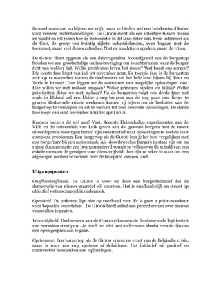 formeel mandaat; zo blijven we vrij), maar ze bieden wel een betekenisvol kader
voor verdere onderhandelingen. De G1000 dient als een interface tussen massa
en macht en wil tonen hoe de democratie in dit land beter kan. Even informeel als
de G20, de groep van twintig rijkste industrielanden, even begaan met de
toekomst, maar veel democratischer. Niet de machtigen spreken, maar de vrijen.

De G1000 dient opgevat als een drietrapsraket. Voorafgaand aan de burgertop
houden we een grootschalige online-bevraging om te achterhalen waar de burger
écht van wakker ligt. Welke problemen leven het meest? Wat baart ons zorgen?
Die eerste fase loopt van juli tot november 2011. De tweede fase is de burgertop
zelf: op 11 november komen de deelnemers uit het hele land bijeen bij Tour en
Taxis in Brussel. Dan leggen we de contouren van mogelijke oplossingen vast.
Hoe willen we met mekaar omgaan? Welke principes vinden we billijk? Welke
prioriteiten delen we met mekaar? Na de burgertop volgt een derde fase: net
zoals in IJsland zal een kleine groep burgers aan de slag gaan om dieper te
graven. Gedurende enkele weekends komen zij bijeen om de besluiten van de
burgertop te verdiepen en uit te werken tot heel concrete oplossingen. De derde
fase loopt van eind november 2011 tot april 2012.

Kunnen burgers dit wel aan? Vast. Recente kleinschalige experimenten aan de
VUB en de universiteit van Luik geven aan dat gewone burgers met de meest
uiteenlopende meningen bereid zijn constructief naar oplossingen te zoeken voor
complexe problemen. Een burgertop als de G1000 kun je het best vergelijken met
een burgerjury bij een assisenzaak. Als doordeweekse burgers in staat zijn om na
ruime documentatie een beargumenteerd vonnis te vellen over de schuld van een
enkele mens en de gevolgen voor diens vrijheid, dan zijn ze zeker in staat om een
afgewogen oordeel te vormen over de blueprint van een land.


Uitgangspunten

Onafhankelijkheid. De G1000 is door en door een burgerinitiatief dat de
democratie van nieuwe zuurstof wil voorzien. Het is onafhankelijk en steunt op
objectief wetenschappelijk onderzoek.

Openheid. De uitkomst ligt niet op voorhand vast. Er is geen a priori-voorkeur
voor bepaalde voorstellen . De G1000 biedt enkel een procedure om over nieuwe
voorstellen te praten.

Waardigheid. Deelnemers aan de G1000 erkennen de fundamentele legitimiteit
van eenieders standpunt. Je hoeft het niet met andermans ideeën eens te zijn om
een open gesprek aan te gaan.

Optimisme. Een burgertop als de G1000 erkent de ernst van de Belgische crisis,
maar is wars van enig cynisme of defaitisme. Het initiatief wil positief en
constructief meedenken aan oplossingen.
 