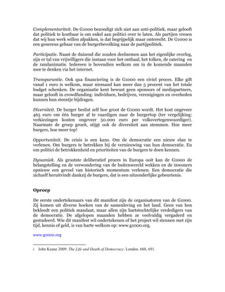 Complementariteit. De G1000 bezondigt zich niet aan anti-politiek, maar gelooft
dat politiek te kostbaar is om enkel aan politici over te laten. Als partijen vrezen
dat wij hun werk willen afpakken, is dat begrijpelijk maar onterecht. De G1000 is
een genereus gebaar van de burgerbevolking naar de partijpolitiek.

Participatie. Naast de duizend die zouden deelnemen aan het eigenlijke overleg,
zijn er tal van vrijwilligers die instaan voor het onthaal, het tolken, de catering en
de randanimatie. Iedereen is bovendien welkom om in de komende maanden
mee te denken via het internet.

Transparantie. Ook qua financiering is de G1000 een civiel proces. Elke gift
vanaf 1 euro is welkom, maar niemand kan meer dan 5 procent van het totale
budget schenken. De organisatie kent bewust geen sponsors of mediapartners,
maar gelooft in crowdfunding: individuen, bedrijven, verenigingen en overheden
kunnen hun steentje bijdragen.

Diversiteit. De burger beslist zelf hoe groot de G1000 wordt. Het kost ongeveer
465 euro om één burger af te vaardigen naar de burgertop (ter vergelijking:
verkiezingen kosten ongeveer 50.000 euro per volksvertegenwoordiger).
Naarmate de groep groeit, stijgt ook de diversiteit aan stemmen. Hoe meer
burgers, hoe meer top!

Opportuniteit. De crisis is een kans. Om de democratie een nieuw elan te
verlenen. Om burgers te betrekken bij de vernieuwing van hun democratie. En
om politici de betrokkenheid en prioriteiten van de burgers te doen kennen.

Dynamiek. Als grootste deliberatief proces in Europa ooit kan de G1000 de
belangstelling en de verwondering van de buitenwereld wekken en de inwoners
opnieuw een gevoel van historisch momentum verlenen. Een democratie die
zichzelf heruitvindt dankzij de burgers, dat is een uitzonderlijke gebeurtenis.


Oproep

De eerste ondertekenaars van dit manifest zijn de organisatoren van de G1000.
Zij komen uit diverse hoeken van de samenleving en het land. Geen van hen
bekleedt een politiek mandaat, maar allen zijn hartstochtelijke verdedigers van
de democratie. De afgelopen maanden hebben ze veelvuldig vergaderd en
gestudeerd. Wie dit manifest wil ondertekenen of het project wil steunen met zijn
tijd, kennis of geld, is van harte welkom op: www.g1000.org.

www.g1000.org

	
  	
  	
  	
  	
  	
  	
  	
  	
  	
  	
  	
  	
  	
  	
  	
  	
  	
  	
  	
  	
  	
  	
  	
  	
  	
  	
  	
  	
  	
  	
  	
  	
  	
  	
  	
  	
  	
  	
  	
   	
  	
  	
  	
  	
  	
  	
  	
  	
  	
  	
  	
  	
  	
  	
  	
  	
  	
  	
  	
  
i John Keane 2009: The Life and Death of Democracy. Londen. 688, 691.
	
  
 