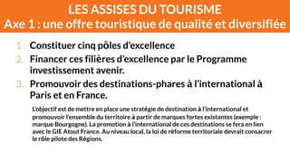 LES ASSISES DU TOURISME 
Axe 1 : une offre touristique de qualité et diversifiée 
1. Constituer cinq pôles d’excellence 
2. Financer ces filières d’excellence par le Programme 
investissement avenir. 
3. Promouvoir des destinations-phares à l’international à 
Paris et en France. 
L’objectif est de mettre en place une stratégie de destination à l’international et 
promouvoir l’ensemble du territoire à partir de marques fortes existantes (exemple : 
marque Bourgogne). La promotion à l’international de ces destinations se fera en lien 
avec le GIE Atout France. Au niveau local, la loi de réforme territoriale devrait consacrer 
le rôle pilote des Régions. 
 