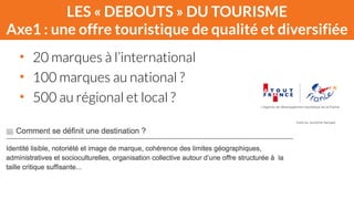 LES « DEBOUTS » DU TOURISME 
Axe1 : une offre touristique de qualité et diversifiée 
• 20 marques à l’international 
• 100 marques au national ? 
• 500 au régional et local ? 
 