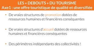 LES « DEBOUTS » DU TOURISME 
Axe1 : une offre touristique de qualité et diversifiée 
• De vraies structures de promotion dotées de 
ressources humaines et financières conséquentes 
! 
• De vraies structures d’accueil dotées de ressources 
humaines et financières conséquentes 
! 
• Des périmètres indépendants des collectivités ! 
 