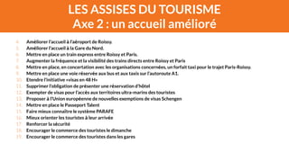 LES ASSISES DU TOURISME 
Axe 2 : un accueil amélioré 
4. Améliorer l’accueil à l’aéroport de Roissy. 
5. Améliorer l’accueil à la Gare du Nord. 
6. Mettre en place un train express entre Roissy et Paris. 
7. Augmenter la fréquence et la visibilité des trains directs entre Roissy et Paris 
8. Mettre en place, en concertation avec les organisations concernées, un forfait taxi pour le trajet Paris-Roissy. 
9. Mettre en place une voie réservée aux bus et aux taxis sur l’autoroute A1. 
10. Etendre l’initiative «visas en 48 H» 
11. Supprimer l’obligation de présenter une réservation d’hôtel 
12. Exempter de visas pour l’accès aux territoires ultra-marins des touristes 
13. Proposer à l’Union européenne de nouvelles exemptions de visas Schengen 
14. Mettre en place le Passeport Talent 
15. Faire mieux connaître le système PARAFE 
16. Mieux orienter les touristes à leur arrivée 
17. Renforcer la sécurité 
18. Encourager le commerce des touristes le dimanche 
19. Encourager le commerce des touristes dans les gares 
 