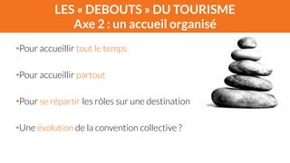 LES « DEBOUTS » DU TOURISME 
Axe 2 : un accueil organisé 
! 
•Pour accueillir tout le temps 
! 
•Pour accueillir partout 
! 
•Pour se répartir les rôles sur une destination 
! 
•Une évolution de la convention collective ? 
 