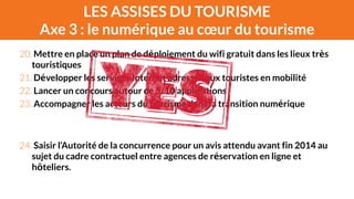 LES ASSISES DU TOURISME 
Axe 3 : le numérique au coeur du tourisme 
20. Mettre en place un plan de déploiement du wifi gratuit dans les lieux très 
touristiques 
21. Développer les services Internet adressés aux touristes en mobilité 
22. Lancer un concours autour de 5/10 applications 
23. Accompagner les acteurs du tourisme dans la transition numérique 
! 
! 
24. Saisir l’Autorité de la concurrence pour un avis attendu avant fin 2014 au 
sujet du cadre contractuel entre agences de réservation en ligne et 
hôteliers. 
 