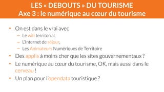 LES « DEBOUTS » DU TOURISME 
Axe 3 : le numérique au coeur du tourisme 
• On est dans le vrai avec 
– Le wifi territorial, 
– L’Internet de séjour, 
– Les Animateurs Numériques de Territoire 
• Des applis à moins cher que les sites gouvernementaux ? 
• Le numérique au coeur du tourisme, OK, mais aussi dans le 
cerveau ! 
• Un plan pour l’opendata touristique ? 
 