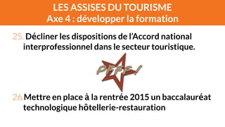 LES ASSISES DU TOURISME 
Axe 4 : développer la formation 
25. Décliner les dispositions de l’Accord national 
interprofessionnel dans le secteur touristique. 
! 
! 
! 
26.Mettre en place à la rentrée 2015 un baccalauréat 
technologique hôtellerie-restauration 
 
