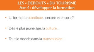 LES « DEBOUTS » DU TOURISME 
Axe 4 : développer la formation 
• La formation continue…encore et encore ? 
! 
• Dès le plus jeune âge, la culture… 
! 
• Tout le monde dans la transmission 
 