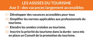 LES ASSISES DU TOURISME 
Axe 5 : des vacances largement accessibles 
27. Développer des vacances accessibles pour tous 
28. Simplifier les normes applicables aux professionnels du 
tourisme. 
29. Etendre les années croisées au tourisme. 
30. Inscrire la priorité du tourisme dans la durée : sera mis 
en place un Conseil de la promotion du tourisme. 
 