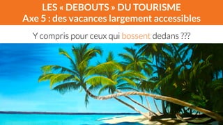 LES « DEBOUTS » DU TOURISME 
Axe 5 : des vacances largement accessibles 
Y compris pour ceux qui bossent dedans ??? 
 