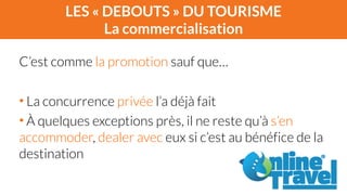LES « DEBOUTS » DU TOURISME 
La commercialisation 
C’est comme la promotion sauf que… 
! 
• La concurrence privée l’a déjà fait 
• À quelques exceptions près, il ne reste qu’à s’en 
accommoder, dealer avec eux si c’est au bénéfice de la 
destination 
 
