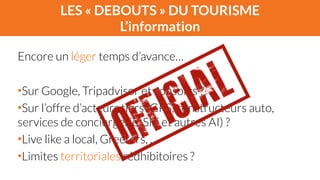 LES « DEBOUTS » DU TOURISME 
L’information 
Encore un léger temps d’avance… 
! 
•Sur Google, Tripadvisor et consorts ? 
•Sur l’offre d’acteurs tiers (GPS, constructeurs auto, 
services de conciergerie, Siri et autres AI) ? 
•Live like a local, Greeters, ... 
•Limites territoriales rédhibitoires ? 
 