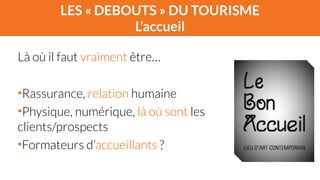 LES « DEBOUTS » DU TOURISME 
L’accueil 
Là où il faut vraiment être… 
! 
•Rassurance, relation humaine 
•Physique, numérique, là où sont les 
clients/prospects 
•Formateurs d’accueillants ? 
 