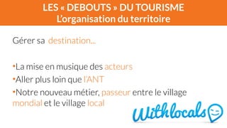 LES « DEBOUTS » DU TOURISME 
L’organisation du territoire 
Gérer sa destination... 
! 
•La mise en musique des acteurs 
•Aller plus loin que l’ANT 
•Notre nouveau métier, passeur entre le village 
mondial et le village local 
 
