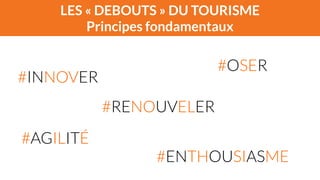 LES « DEBOUTS » DU TOURISME 
Principes fondamentaux 
#INNOVER 
#OSER 
#RENOUVELER 
#AGILITÉ 
#ENTHOUSIASME 
