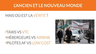 L’ANCIEN ET LE NOUVEAU MONDE 
MAIS OÙ EST LA VÉRITÉ ? 
! 
! 
•TAXIS VS VTC 
•HÉBERGEURS VS AIRBNB 
•PILOTES AF VS LOW COST 
 