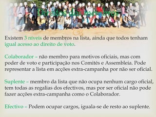 Existem 3 níveis de membros na lista, ainda que todos tenham
igual acesso ao direito de voto.
Colaborador – não membro para motivos oficiais, mas com
poder de voto e participação nos Comités e Assembleia. Pode
representar a lista em acções extra-campanha por não ser oficial.
Suplente – membro da lista que não ocupa nenhum cargo oficial,
tem todas as regalias dos efectivos, mas por ser oficial não pode
fazer acções extra-campanha como o Colaborador.
Efectivo – Podem ocupar cargos, iguala-se de resto ao suplente.
Direitos dos membros
 