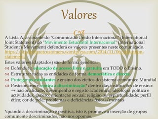 A Lista A, assinante do "Comunicado Unido Internacional" (International
Joint Statement) do "Movimento Estudantil Internacional" (International
Student's Movement) defenderá os valores presentes neste comunicado.
https://studentsnotcustomers.wordpress.com/2014/11/06/education-
statement/
Estes valores(adaptados) são de forma genérica:
 Defender a educação de acesso livre e gratuita em TODO o Ensino.
 Estruturar todas as entidades de forma democrática e directa.
 Proteger os estudantes e ensino dos efeitos do sistema económico Mundial
 Posicionarmos contra a discriminação* dentro das instituições de ensino:
→ nacionalidade; desempenho e registo académico; ideologia política e
actividades; género; orientação sexual; religião ou espiritualidade; perfil
ético; cor de pele; problemas e deficiências físicas/mentais
*quando a descriminação é positiva, isto é, promove a inserção de grupos
comumente descriminados, não nos opomos.
Valores
 