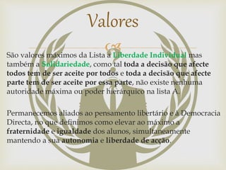 São valores máximos da Lista a Liberdade Individual mas
também a Solidariedade, como tal toda a decisão que afecte
todos tem de ser aceite por todos e toda a decisão que afecte
parte tem de ser aceite por essa parte, não existe nenhuma
autoridade máxima ou poder hierárquico na lista A.
Permanecemos aliados ao pensamento libertário e à Democracia
Directa, no que definimos como elevar ao máximo a
fraternidade e igualdade dos alunos, simultaneamente
mantendo a sua autonomia e liberdade de acção.
Valores
 