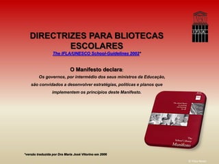 DIRECTRIZES PARA BLIOTECAS
           ESCOLARES
                  The IFLA/UNESCO School-Guidelines 2002*


                             O Manifesto declara:
         Os governos, por intermédio dos seus ministros da Educação,
    são convidados a desenvolver estratégias, políticas e planos que
                 implementem os princípios deste Manifesto.




*versão traduzida por Dra Maria José Vitorino em 2006

                                                                       © Filipa Neves
 