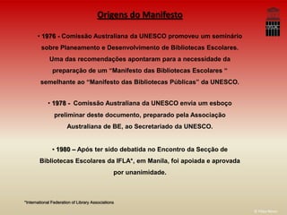 Origens do Manifesto

       • 1976 - Comissão Australiana da UNESCO promoveu um seminário
         sobre Planeamento e Desenvolvimento de Bibliotecas Escolares.
             Uma das recomendações apontaram para a necessidade da
               preparação de um “Manifesto das Bibliotecas Escolares “
        semelhante ao “Manifesto das Bibliotecas Públicas” da UNESCO.


            • 1978 - Comissão Australiana da UNESCO envia um esboço
                preliminar deste documento, preparado pela Associação
                       Australiana de BE, ao Secretariado da UNESCO.


               • 1980 – Após ter sido debatida no Encontro da Secção de
        Bibliotecas Escolares da IFLA*, em Manila, foi apoiada e aprovada
                                                por unanimidade.



*International Federation of Library Associations

                                                                            © Filipa Neves
 