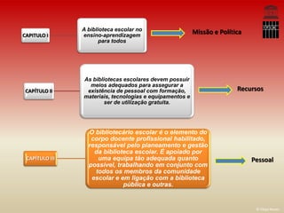 A biblioteca escolar no
CAPITULO I      ensino-aprendizagem
                                                          Missão e Política
                       para todos




                As bibliotecas escolares devem possuir
                  meios adequados para assegurar a
 CAPÍTULO II     existência de pessoal com formação,                     Recursos
                materiais, tecnologias e equipamentos e
                        ser de utilização gratuita.




                  O bibliotecário escolar é o elemento do
                   corpo docente profissional habilitado,
                  responsável pelo planeamento e gestão
                    da biblioteca escolar. É apoiado por
 CAPÍTULO III        uma equipa tão adequada quanto                           Pessoal
                  possível, trabalhando em conjunto com
                    todos os membros da comunidade
                   escolar e em ligação com a biblioteca
                              pública e outras.


                                                                               © Filipa Neves
 
