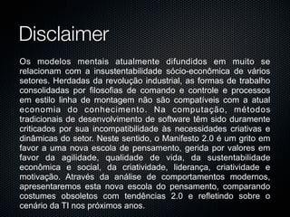 Disclaimer
         Os modelos mentais atualmente difundidos em muito se
         relacionam com a insustentabilidade sócio-econômica de vários
         setores. Herdadas da revolução industrial, as formas de trabalho
         consolidadas por filosofias de comando e controle e processos
         em estilo linha de montagem não são compatíveis com a atual
         economia do conhecimento. Na computação, métodos
         tradicionais de desenvolvimento de software têm sido duramente
         criticados por sua incompatibilidade às necessidades criativas e
         dinâmicas do setor. Neste sentido, o Manifesto 2.0 é um grito em
         favor a uma nova escola de pensamento, gerida por valores em
         favor da agilidade, qualidade de vida, da sustentabilidade
         econômica e social, da criatividade, liderança, criatividade e
         motivação. Através da análise de comportamentos modernos,
         apresentaremos esta nova escola do pensamento, comparando
         costumes obsoletos com tendências 2.0 e refletindo sobre o
         cenário da TI nos próximos anos.
Monday, November 16, 2009
 