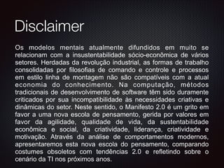Disclaimer
Os modelos mentais atualmente difundidos em muito se
relacionam com a insustentabilidade sócio-econômica de vários
setores. Herdadas da revolução industrial, as formas de trabalho
consolidadas por filosofias de comando e controle e processos
em estilo linha de montagem não são compatíveis com a atual
economia do conhecimento. Na computação, métodos
tradicionais de desenvolvimento de software têm sido duramente
criticados por sua incompatibilidade às necessidades criativas e
dinâmicas do setor. Neste sentido, o Manifesto 2.0 é um grito em
favor a uma nova escola de pensamento, gerida por valores em
favor da agilidade, qualidade de vida, da sustentabilidade
econômica e social, da criatividade, liderança, criatividade e
motivação. Através da análise de comportamentos modernos,
apresentaremos esta nova escola do pensamento, comparando
costumes obsoletos com tendências 2.0 e refletindo sobre o
cenário da TI nos próximos anos.
 