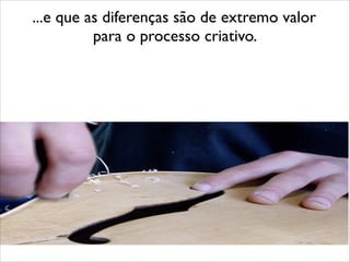 ...e que as diferenças são de extremo valor 	

para o processo criativo.
 