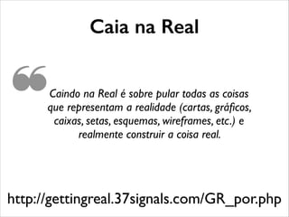 http://gettingreal.37signals.com/GR_por.php
Caindo na Real é sobre pular todas as coisas
que representam a realidade (cartas, gráﬁcos,
caixas, setas, esquemas, wireframes, etc.) e
realmente construir a coisa real.
Caia na Real
❝
 