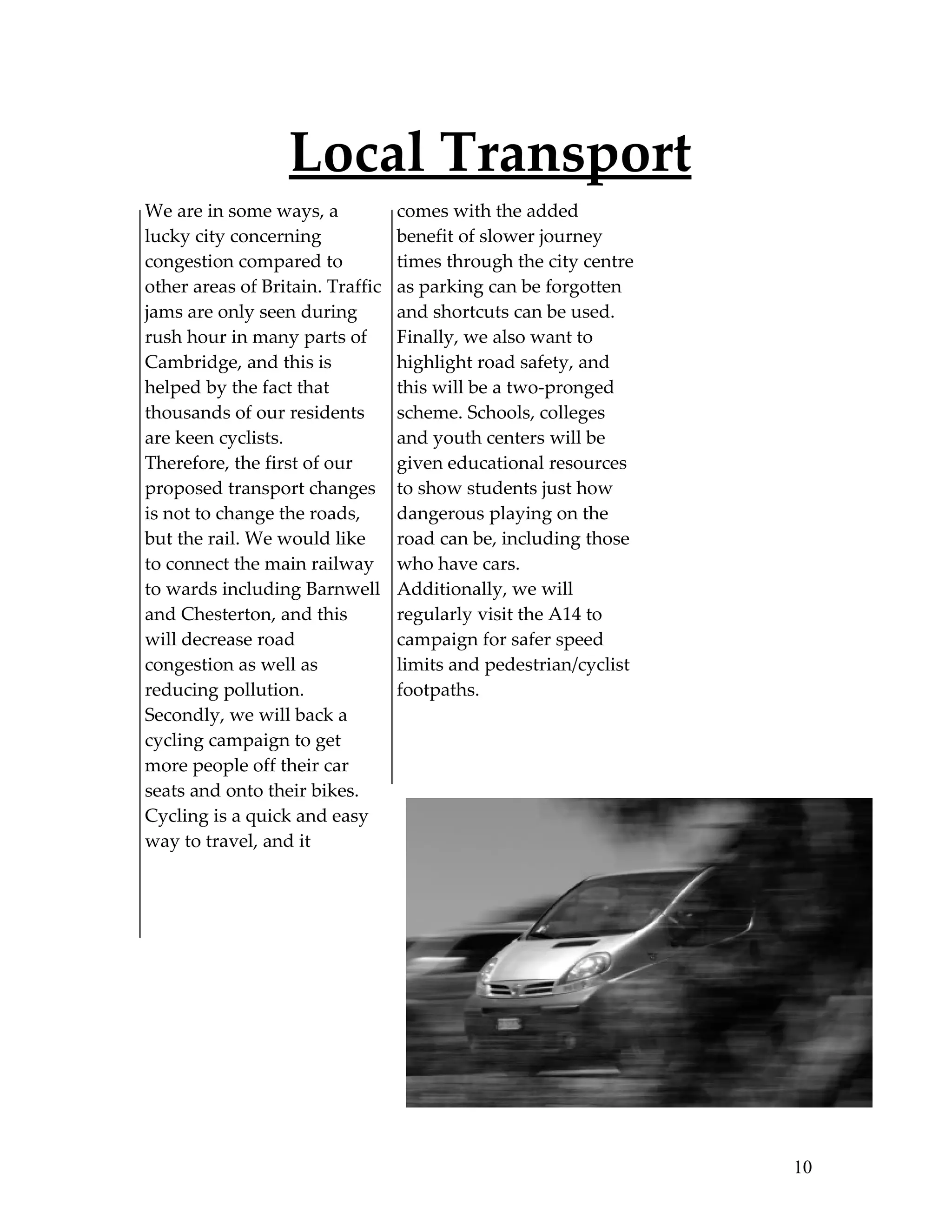 Local Transport
We are in some ways, a            comes with the added
lucky city concerning             benefit of slower journey
congestion compared to            times through the city centre
other areas of Britain. Traffic   as parking can be forgotten
jams are only seen during         and shortcuts can be used.
rush hour in many parts of        Finally, we also want to
Cambridge, and this is            highlight road safety, and
helped by the fact that           this will be a two-pronged
thousands of our residents        scheme. Schools, colleges
are keen cyclists.                and youth centers will be
Therefore, the first of our       given educational resources
proposed transport changes        to show students just how
is not to change the roads,       dangerous playing on the
but the rail. We would like       road can be, including those
to connect the main railway       who have cars.
to wards including Barnwell       Additionally, we will
and Chesterton, and this          regularly visit the A14 to
will decrease road                campaign for safer speed
congestion as well as             limits and pedestrian/cyclist
reducing pollution.               footpaths.
Secondly, we will back a
cycling campaign to get
more people off their car
seats and onto their bikes.
Cycling is a quick and easy
way to travel, and it




                                                                  10
 