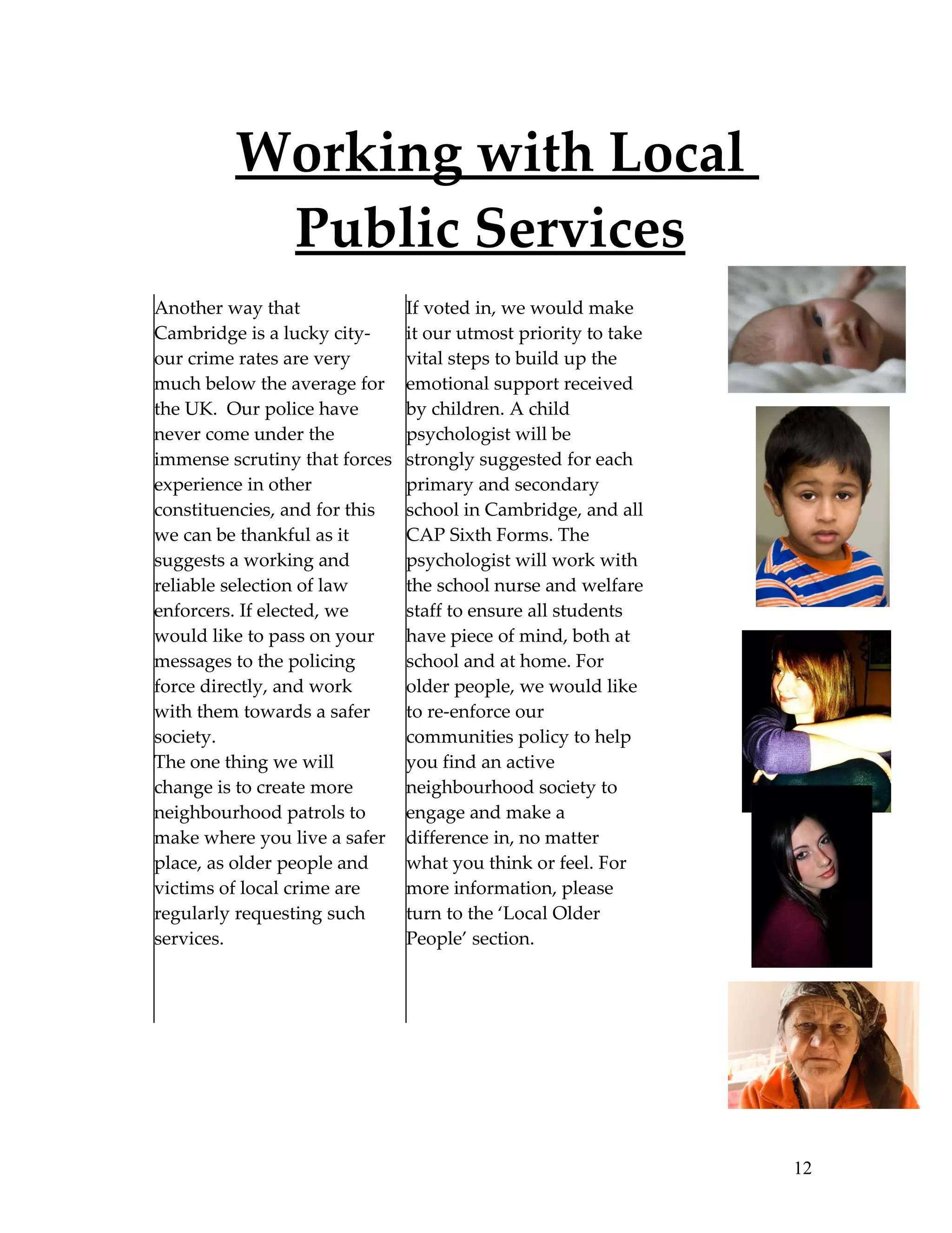 Working with Local
          Public Services
Another way that               If voted in, we would make
Cambridge is a lucky city-     it our utmost priority to take
our crime rates are very       vital steps to build up the
much below the average for     emotional support received
the UK. Our police have        by children. A child
never come under the           psychologist will be
immense scrutiny that forces   strongly suggested for each
experience in other            primary and secondary
constituencies, and for this   school in Cambridge, and all
we can be thankful as it       CAP Sixth Forms. The
suggests a working and         psychologist will work with
reliable selection of law      the school nurse and welfare
enforcers. If elected, we      staff to ensure all students
would like to pass on your     have piece of mind, both at
messages to the policing       school and at home. For
force directly, and work       older people, we would like
with them towards a safer      to re-enforce our
society.                       communities policy to help
The one thing we will          you find an active
change is to create more       neighbourhood society to
neighbourhood patrols to       engage and make a
make where you live a safer    difference in, no matter
place, as older people and     what you think or feel. For
victims of local crime are     more information, please
regularly requesting such      turn to the ‘Local Older
services.                      People’ section.




                                                                12
 