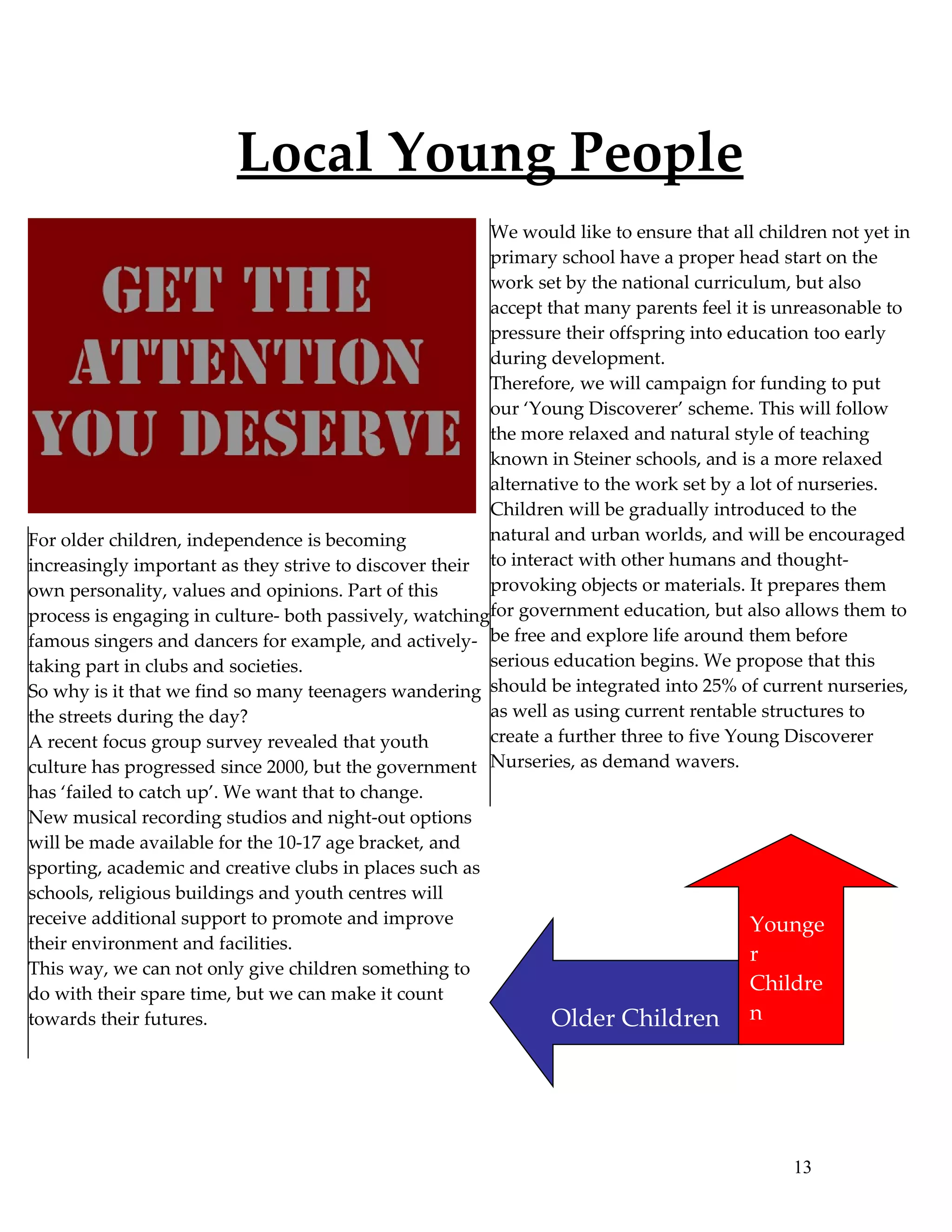 Local Young People
                                                        We would like to ensure that all children not yet in
                                                        primary school have a proper head start on the
                                                        work set by the national curriculum, but also
                                                        accept that many parents feel it is unreasonable to
                                                        pressure their offspring into education too early
                                                        during development.
                                                        Therefore, we will campaign for funding to put
                                                        our ‘Young Discoverer’ scheme. This will follow
                                                        the more relaxed and natural style of teaching
                                                        known in Steiner schools, and is a more relaxed
                                                        alternative to the work set by a lot of nurseries.
                                                        Children will be gradually introduced to the
For older children, independence is becoming            natural and urban worlds, and will be encouraged
increasingly important as they strive to discover their to interact with other humans and thought-
own personality, values and opinions. Part of this      provoking objects or materials. It prepares them
process is engaging in culture- both passively, watchingfor government education, but also allows them to
famous singers and dancers for example, and actively- be free and explore life around them before
taking part in clubs and societies.                     serious education begins. We propose that this
So why is it that we find so many teenagers wandering should be integrated into 25% of current nurseries,
the streets during the day?                             as well as using current rentable structures to
A recent focus group survey revealed that youth         create a further three to five Young Discoverer
culture has progressed since 2000, but the government Nurseries, as demand wavers.
has ‘failed to catch up’. We want that to change.
New musical recording studios and night-out options
will be made available for the 10-17 age bracket, and
sporting, academic and creative clubs in places such as
schools, religious buildings and youth centres will
receive additional support to promote and improve                                       Younge
their environment and facilities.
                                                                                        r
This way, we can not only give children something to
do with their spare time, but we can make it count
                                                                                        Childre
towards their futures.                                          Older Children          n




                                                                                             13
 