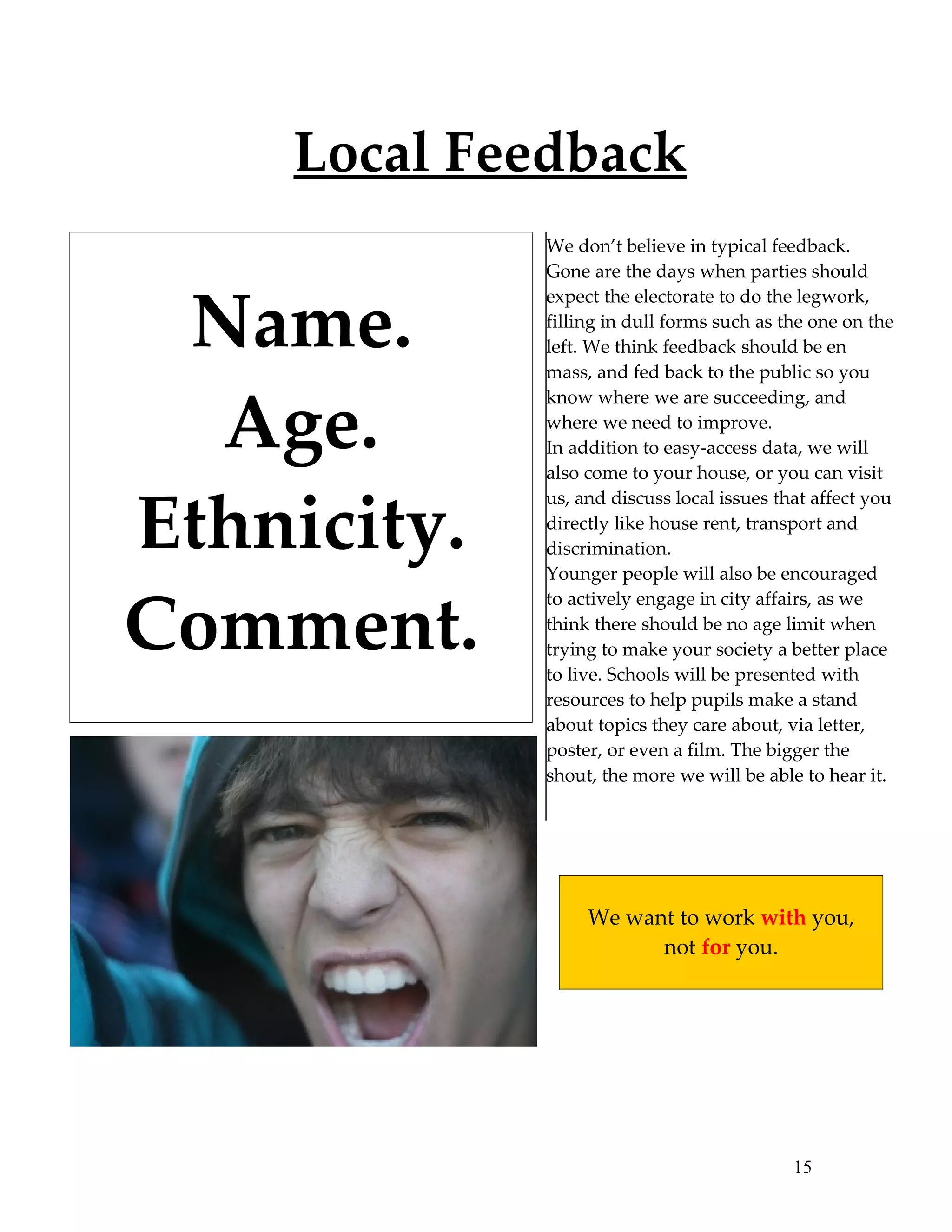 Local Feedback
             We don’t believe in typical feedback.
             Gone are the days when parties should


 Name.
             expect the electorate to do the legwork,
             filling in dull forms such as the one on the
             left. We think feedback should be en
             mass, and fed back to the public so you


  Age.
             know where we are succeeding, and
             where we need to improve.
             In addition to easy-access data, we will
             also come to your house, or you can visit


Ethnicity.
             us, and discuss local issues that affect you
             directly like house rent, transport and
             discrimination.
             Younger people will also be encouraged


Comment.
             to actively engage in city affairs, as we
             think there should be no age limit when
             trying to make your society a better place
             to live. Schools will be presented with
             resources to help pupils make a stand
             about topics they care about, via letter,
             poster, or even a film. The bigger the
             shout, the more we will be able to hear it.




                  We want to work with you,
                        not for you.




                                            15
 