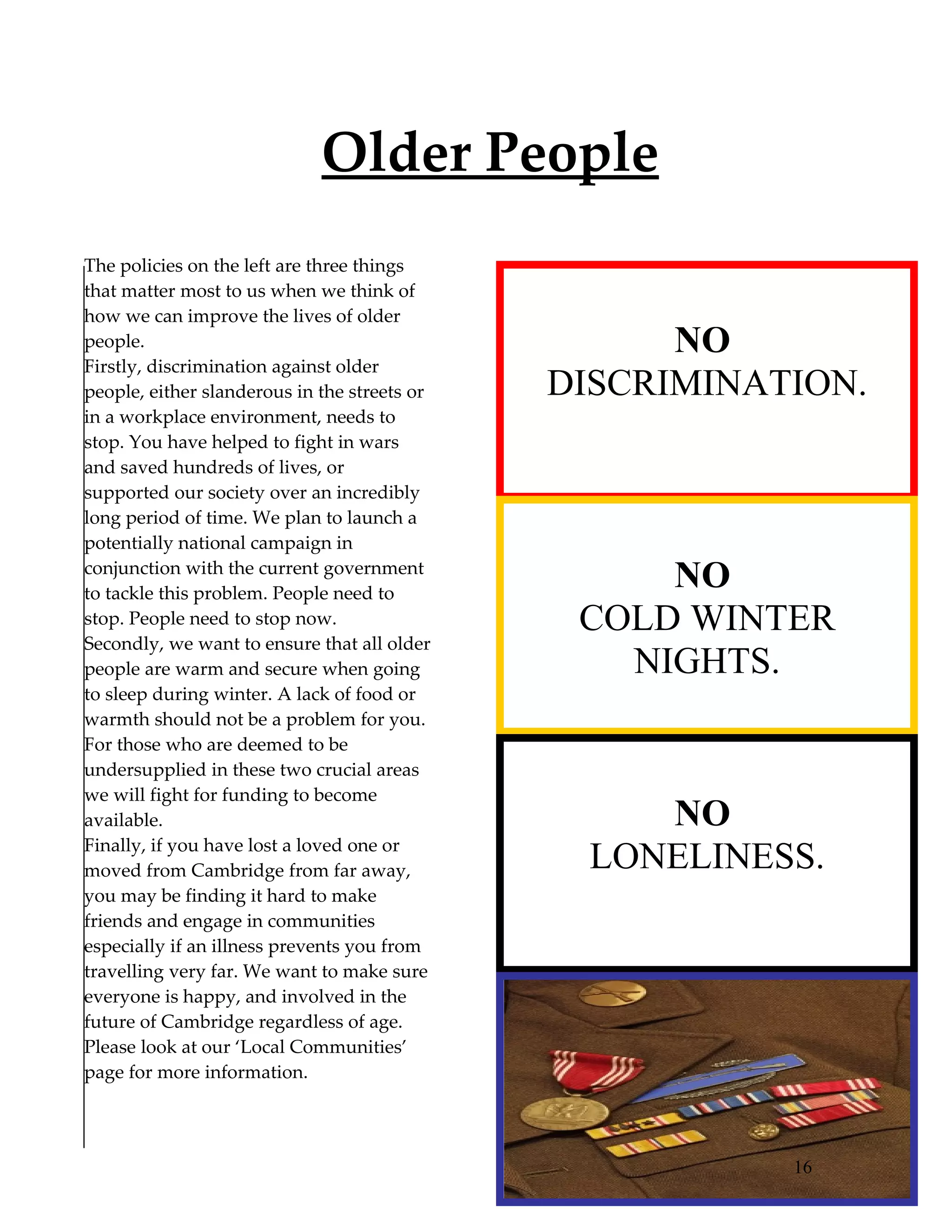 Older People
The policies on the left are three things
that matter most to us when we think of
how we can improve the lives of older
people.                                             NO
Firstly, discrimination against older
people, either slanderous in the streets or   DISCRIMINATION.
in a workplace environment, needs to
stop. You have helped to fight in wars
and saved hundreds of lives, or
supported our society over an incredibly
long period of time. We plan to launch a
potentially national campaign in
conjunction with the current government
to tackle this problem. People need to
                                                   NO
stop. People need to stop now.                 COLD WINTER
Secondly, we want to ensure that all older
people are warm and secure when going            NIGHTS.
to sleep during winter. A lack of food or
warmth should not be a problem for you.
For those who are deemed to be
undersupplied in these two crucial areas
we will fight for funding to become
available.                                        NO
Finally, if you have lost a loved one or
moved from Cambridge from far away,            LONELINESS.
you may be finding it hard to make
friends and engage in communities
especially if an illness prevents you from
travelling very far. We want to make sure
everyone is happy, and involved in the
future of Cambridge regardless of age.
Please look at our ‘Local Communities’
page for more information.




                                                         16
 