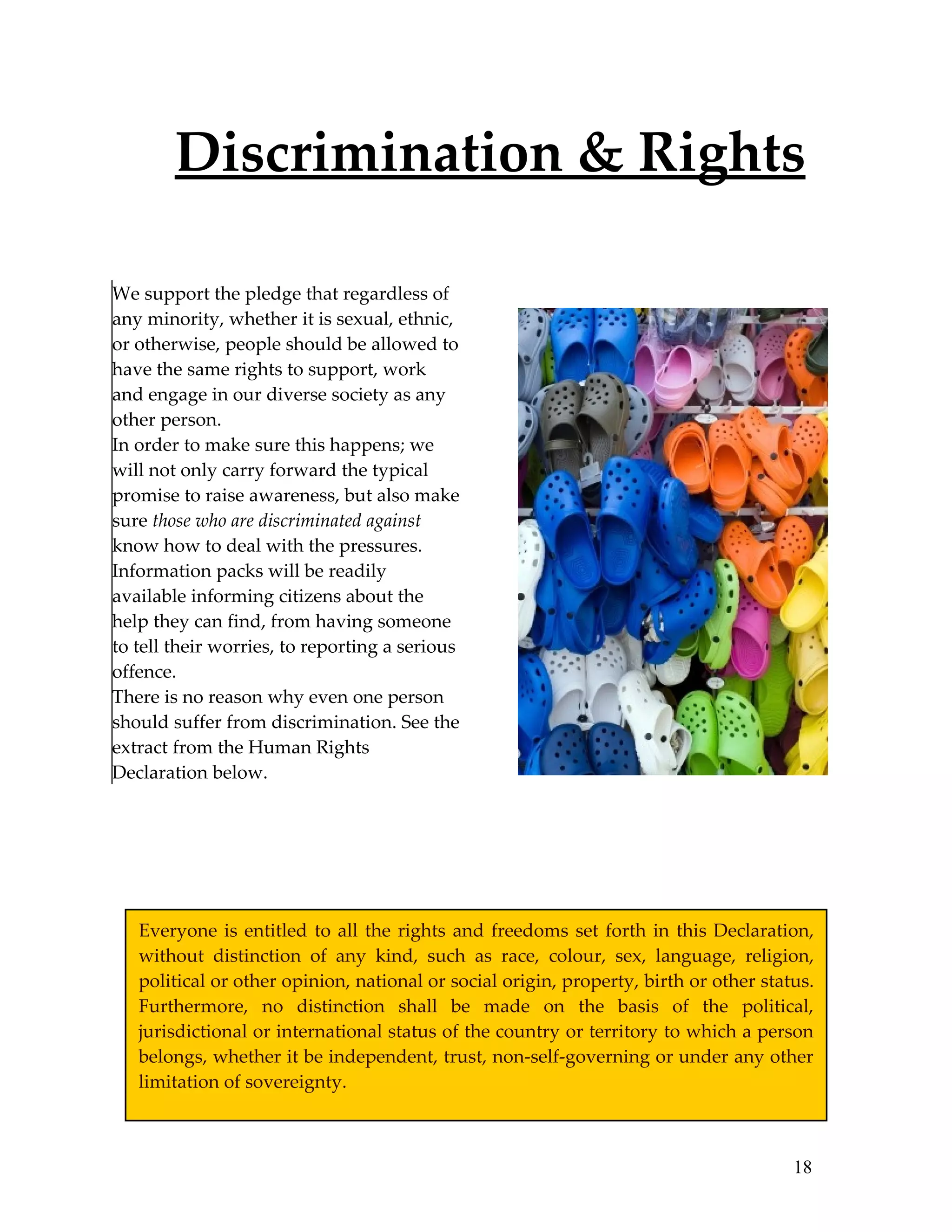 Discrimination & Rights

We support the pledge that regardless of
any minority, whether it is sexual, ethnic,
or otherwise, people should be allowed to
have the same rights to support, work
and engage in our diverse society as any
other person.
In order to make sure this happens; we
will not only carry forward the typical
promise to raise awareness, but also make
sure those who are discriminated against
know how to deal with the pressures.
Information packs will be readily
available informing citizens about the
help they can find, from having someone
to tell their worries, to reporting a serious
offence.
There is no reason why even one person
should suffer from discrimination. See the
extract from the Human Rights
Declaration below.




   Everyone is entitled to all the rights and freedoms set forth in this Declaration,
   without distinction of any kind, such as race, colour, sex, language, religion,
   political or other opinion, national or social origin, property, birth or other status.
   Furthermore, no distinction shall be made on the basis of the political,
   jurisdictional or international status of the country or territory to which a person
   belongs, whether it be independent, trust, non-self-governing or under any other
   limitation of sovereignty.



                                                                                       18
 