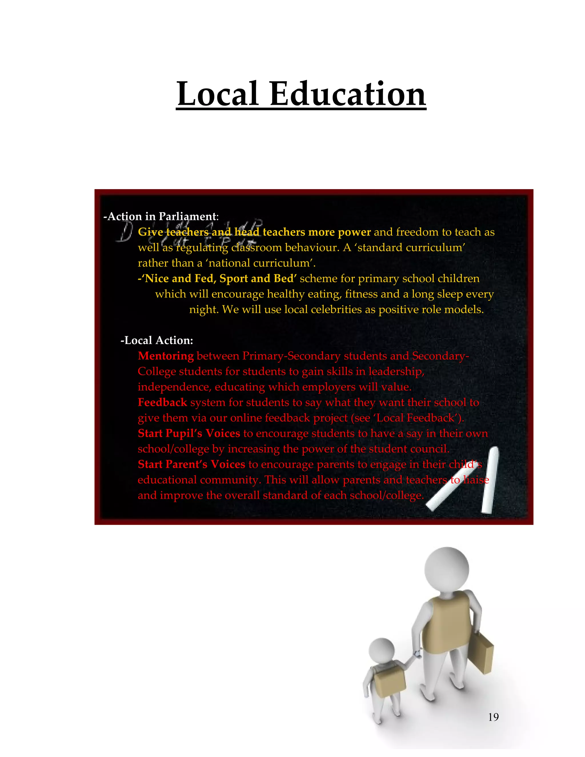 Local Education


   Finding it fishy.
-Action in Parliament:
   1. Give teachers and head teachers more power and freedom to teach as
       well as regulating classroom behaviour. A ‘standard curriculum’
       rather than a ‘national curriculum’.
   2. -‘Nice and Fed, Sport and Bed’ scheme for primary school children
          which will encourage healthy eating, fitness and a long sleep every
                   night. We will use local celebrities as positive role models.

   -Local Action:
   5. Mentoring between Primary-Secondary students and Secondary-
      College students for students to gain skills in leadership,
      independence, educating which employers will value.
   6. Feedback system for students to say what they want their school to
      give them via our online feedback project (see ‘Local Feedback’).
   7. Start Pupil’s Voices to encourage students to have a say in their own
      school/college by increasing the power of the student council.
   8. Start Parent’s Voices to encourage parents to engage in their child’s
      educational community. This will allow parents and teachers to liaise
      and improve the overall standard of each school/college.




                                                                              19
 