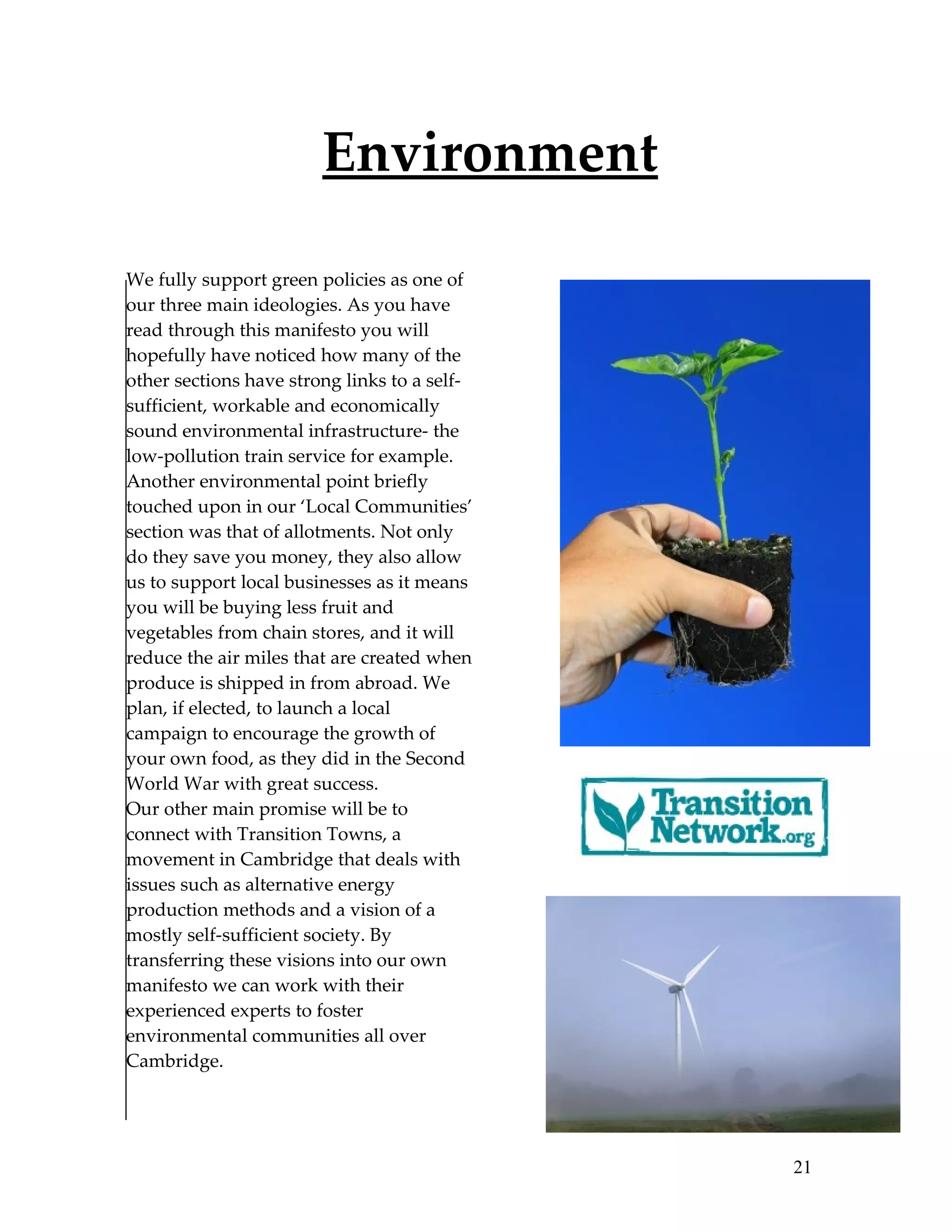 Environment

We fully support green policies as one of
our three main ideologies. As you have
read through this manifesto you will
hopefully have noticed how many of the
other sections have strong links to a self-
sufficient, workable and economically
sound environmental infrastructure- the
low-pollution train service for example.
Another environmental point briefly
touched upon in our ‘Local Communities’
section was that of allotments. Not only
do they save you money, they also allow
us to support local businesses as it means
you will be buying less fruit and
vegetables from chain stores, and it will
reduce the air miles that are created when
produce is shipped in from abroad. We
plan, if elected, to launch a local
campaign to encourage the growth of
your own food, as they did in the Second
World War with great success.
Our other main promise will be to
connect with Transition Towns, a
movement in Cambridge that deals with
issues such as alternative energy
production methods and a vision of a
mostly self-sufficient society. By
transferring these visions into our own
manifesto we can work with their
experienced experts to foster
environmental communities all over
Cambridge.




                                              21
 