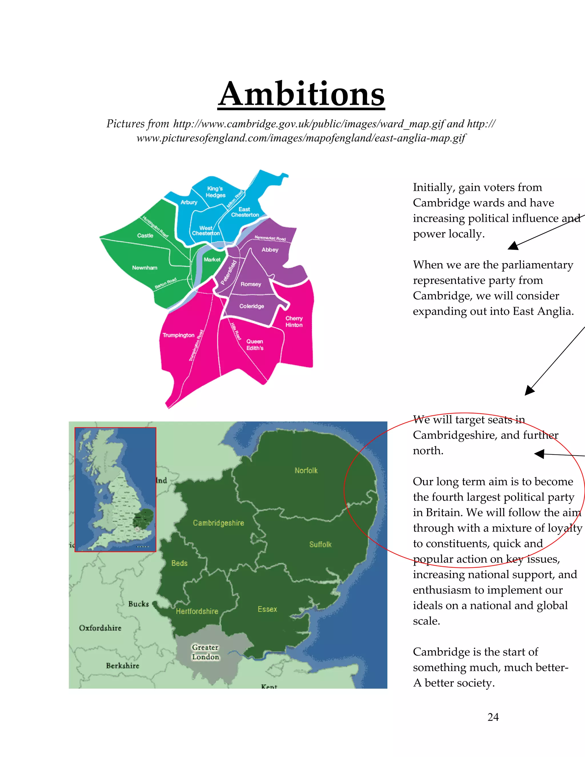 Ambitions
Pictures from http://www.cambridge.gov.uk/public/images/ward_map.gif and http://
      www.picturesofengland.com/images/mapofengland/east-anglia-map.gif



                                                               Initially, gain voters from
                                                               Cambridge wards and have
                                                               increasing political influence and
                                                               power locally.

                                                               When we are the parliamentary
                                                               representative party from
                                                               Cambridge, we will consider
                                                               expanding out into East Anglia.




                                                               We will target seats in
                                                               Cambridgeshire, and further
                                                               north.

                                                               Our long term aim is to become
                                                               the fourth largest political party
                                                               in Britain. We will follow the aim
                                                               through with a mixture of loyalty
                                                               to constituents, quick and
                                                               popular action on key issues,
                                                               increasing national support, and
                                                               enthusiasm to implement our
                                                               ideals on a national and global
                                                               scale.

                                                               Cambridge is the start of
                                                               something much, much better-
                                                               A better society.

                                                                              24
 